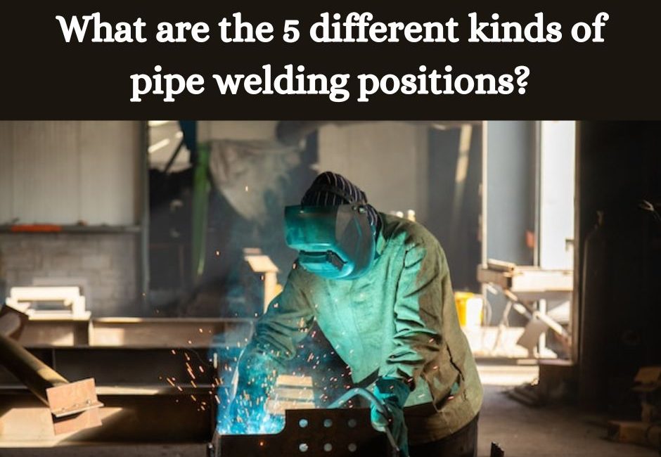 What are the 5 different kinds of pipe welding positions?