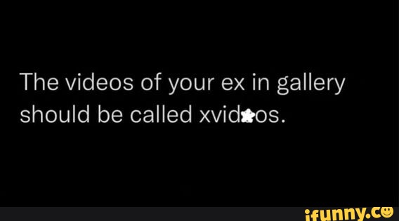 The videos of your ex in gallery should be called xvidgos. - iFunny