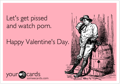 Let's get pissed and watch porn. Happy Valentine's Day ...